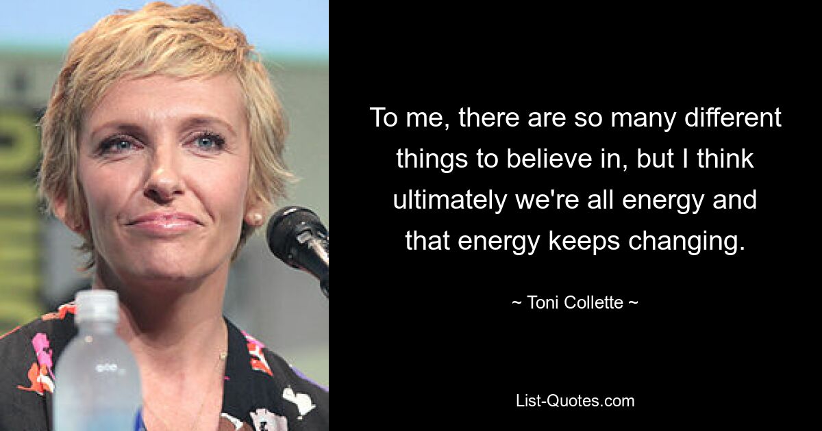 To me, there are so many different things to believe in, but I think ultimately we're all energy and that energy keeps changing. — © Toni Collette