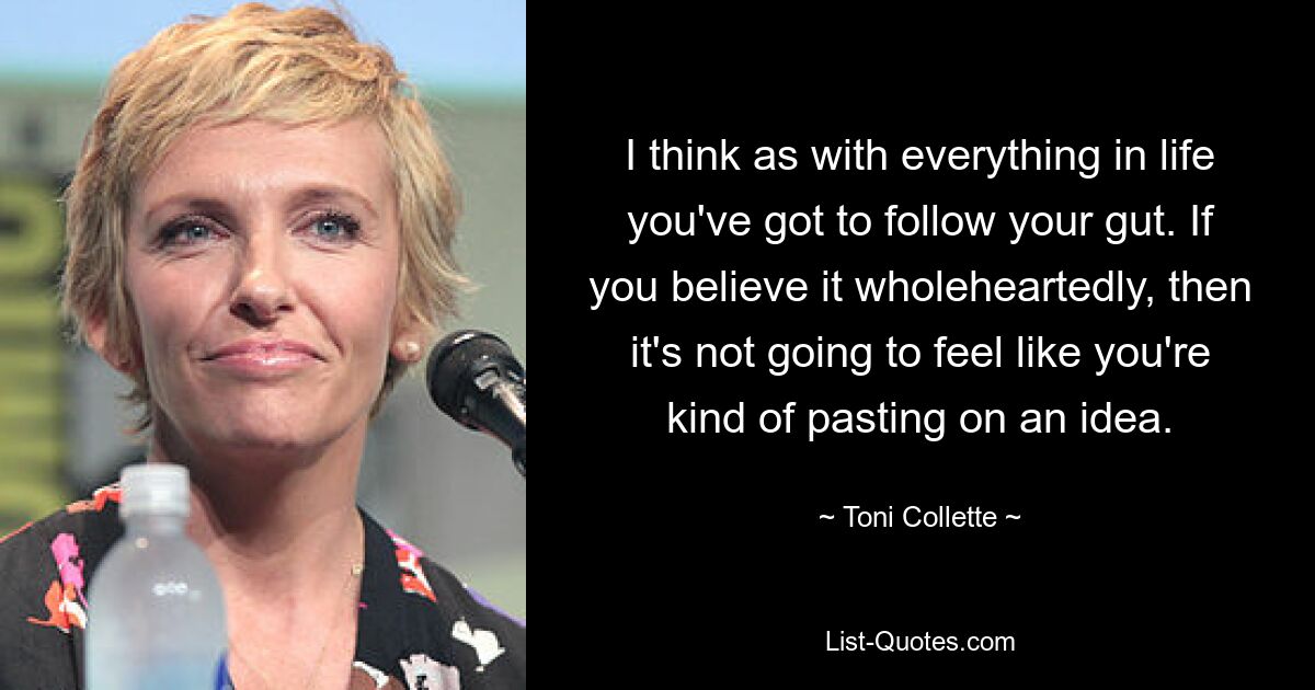 I think as with everything in life you've got to follow your gut. If you believe it wholeheartedly, then it's not going to feel like you're kind of pasting on an idea. — © Toni Collette