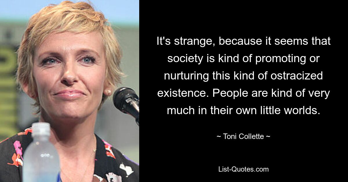 It's strange, because it seems that society is kind of promoting or nurturing this kind of ostracized existence. People are kind of very much in their own little worlds. — © Toni Collette