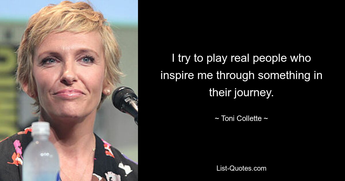 I try to play real people who inspire me through something in their journey. — © Toni Collette