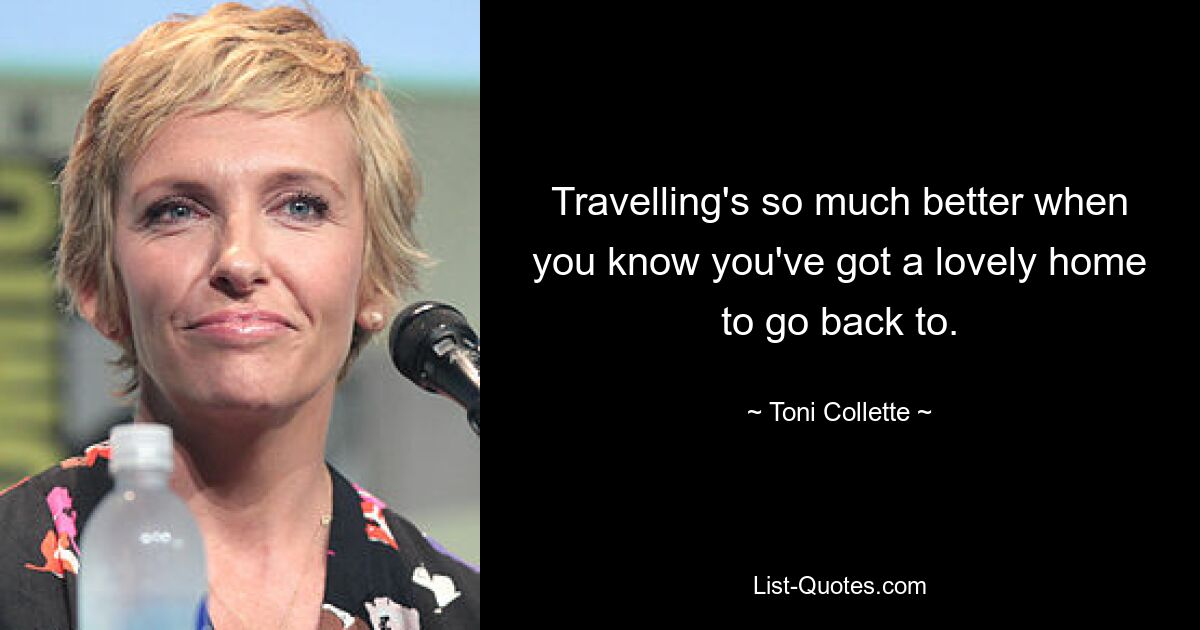 Travelling's so much better when you know you've got a lovely home to go back to. — © Toni Collette