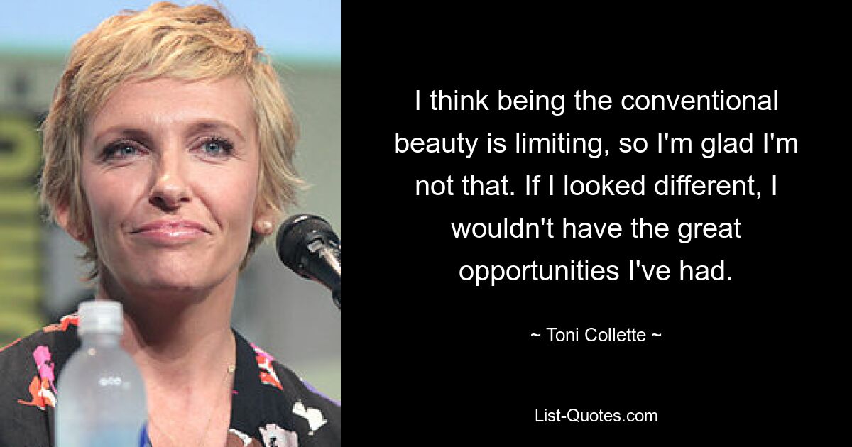 I think being the conventional beauty is limiting, so I'm glad I'm not that. If I looked different, I wouldn't have the great opportunities I've had. — © Toni Collette