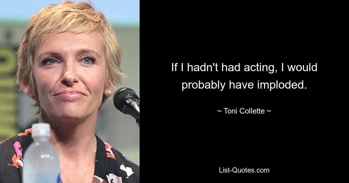 If I hadn't had acting, I would probably have imploded. — © Toni Collette