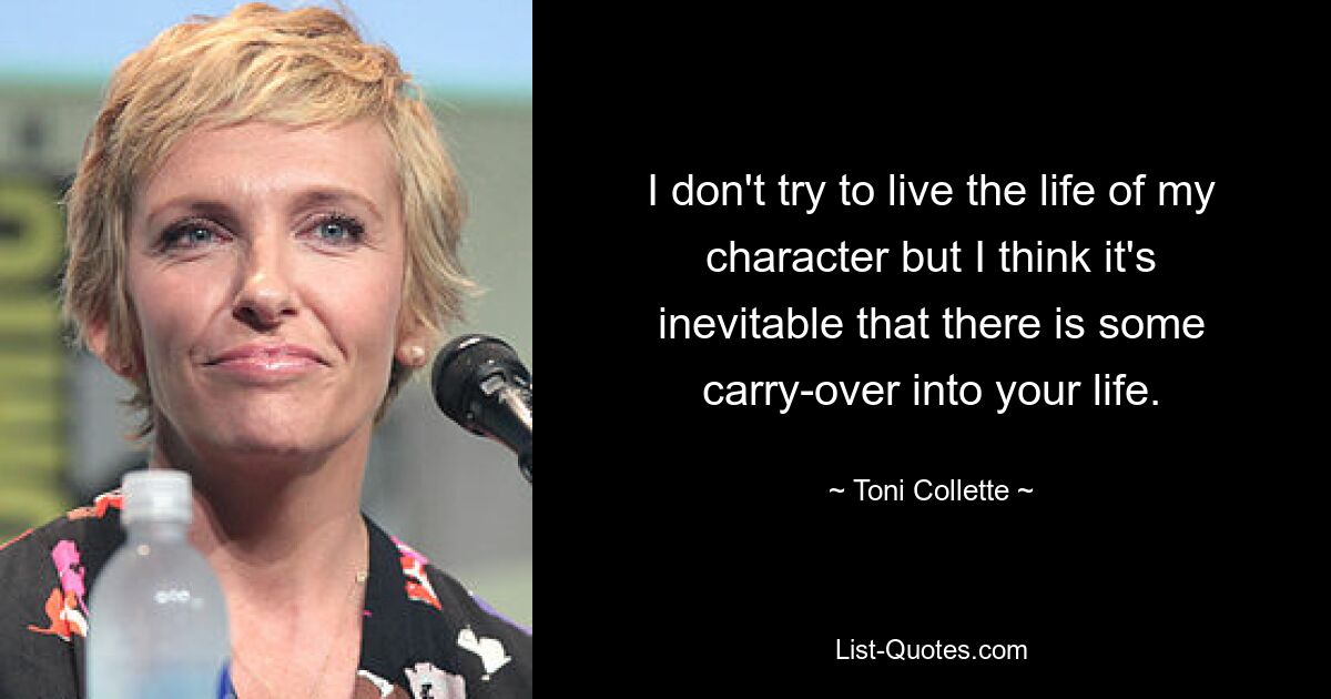 I don't try to live the life of my character but I think it's inevitable that there is some carry-over into your life. — © Toni Collette