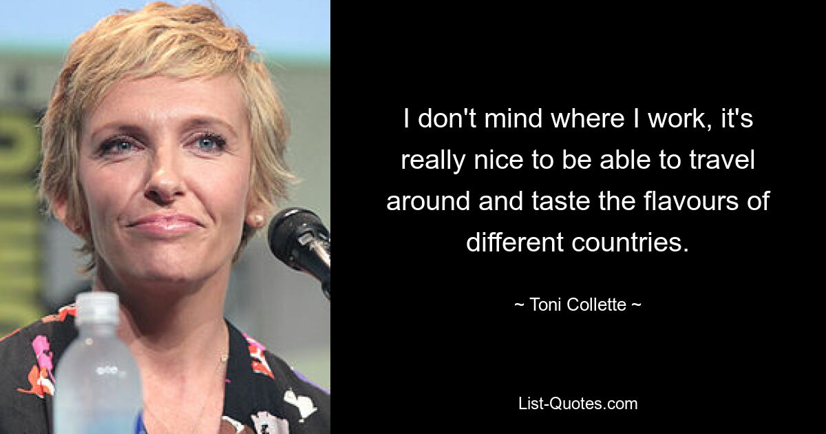 I don't mind where I work, it's really nice to be able to travel around and taste the flavours of different countries. — © Toni Collette