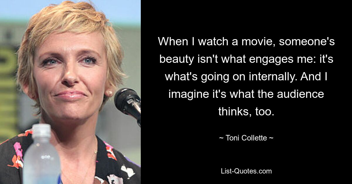 When I watch a movie, someone's beauty isn't what engages me: it's what's going on internally. And I imagine it's what the audience thinks, too. — © Toni Collette