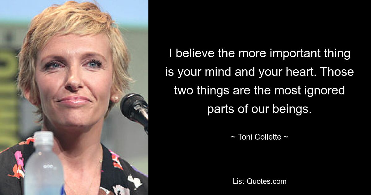 I believe the more important thing is your mind and your heart. Those two things are the most ignored parts of our beings. — © Toni Collette