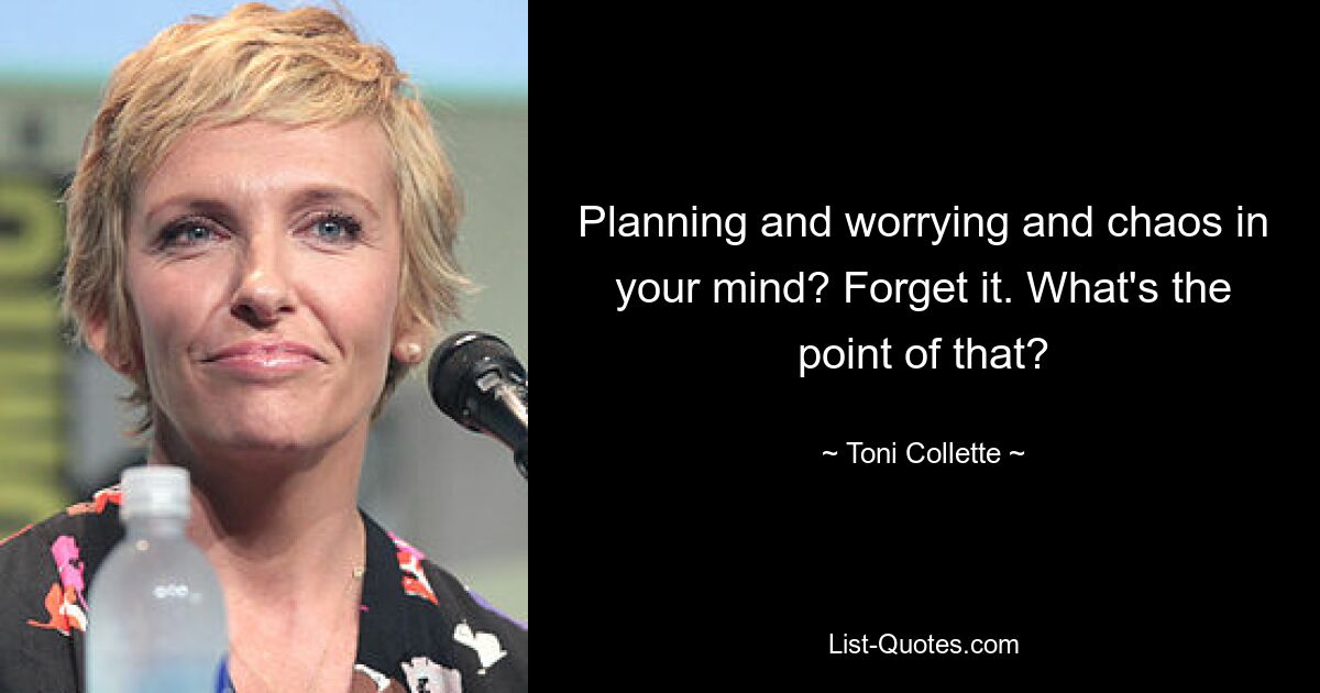 Planning and worrying and chaos in your mind? Forget it. What's the point of that? — © Toni Collette