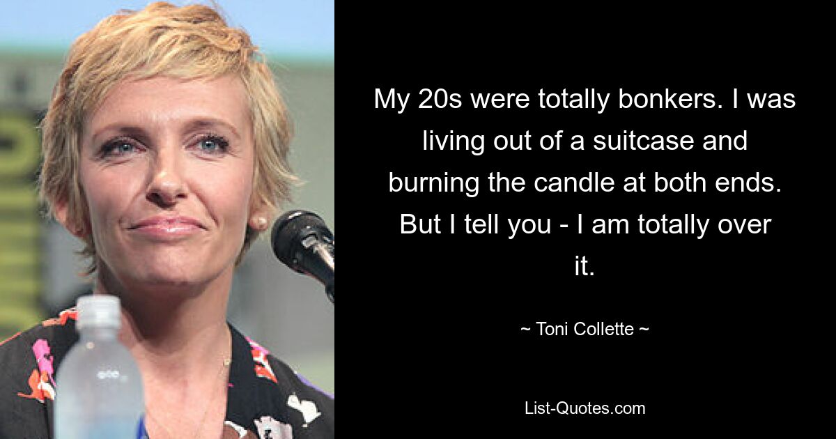 My 20s were totally bonkers. I was living out of a suitcase and burning the candle at both ends. But I tell you - I am totally over it. — © Toni Collette