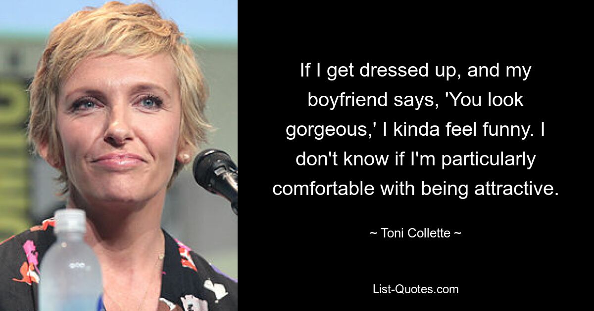 If I get dressed up, and my boyfriend says, 'You look gorgeous,' I kinda feel funny. I don't know if I'm particularly comfortable with being attractive. — © Toni Collette