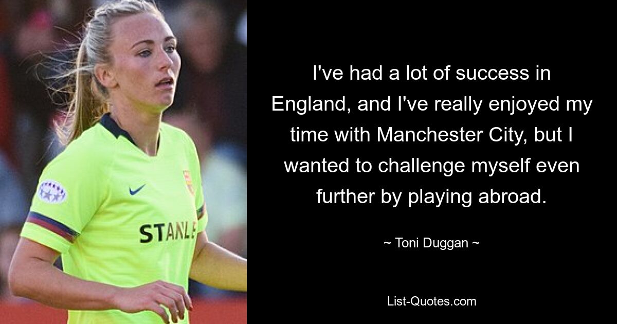 I've had a lot of success in England, and I've really enjoyed my time with Manchester City, but I wanted to challenge myself even further by playing abroad. — © Toni Duggan