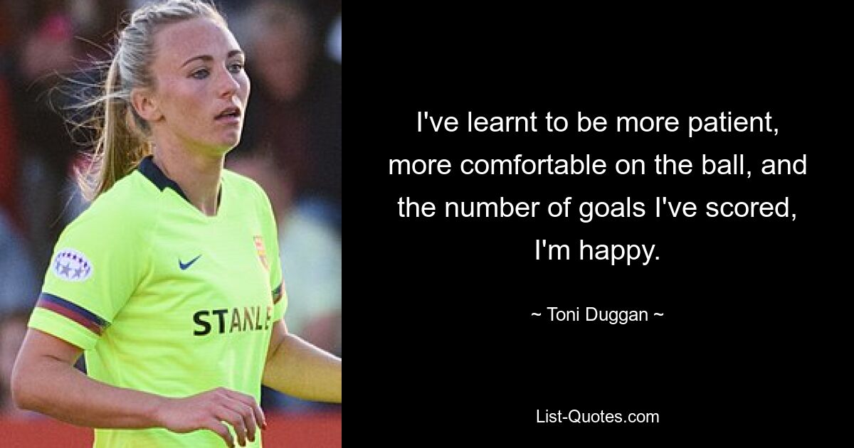 I've learnt to be more patient, more comfortable on the ball, and the number of goals I've scored, I'm happy. — © Toni Duggan