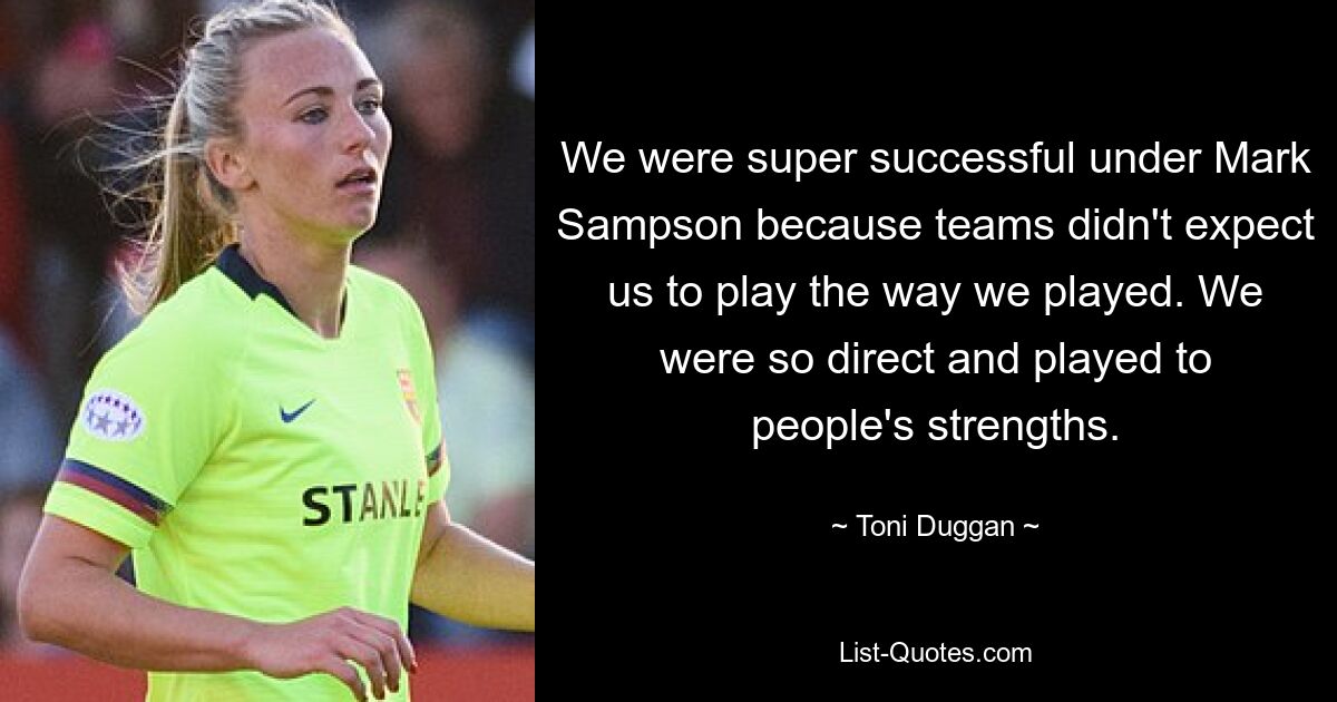 We were super successful under Mark Sampson because teams didn't expect us to play the way we played. We were so direct and played to people's strengths. — © Toni Duggan