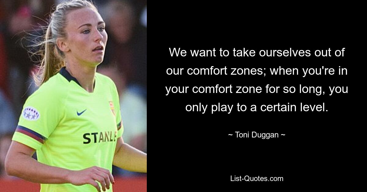 We want to take ourselves out of our comfort zones; when you're in your comfort zone for so long, you only play to a certain level. — © Toni Duggan