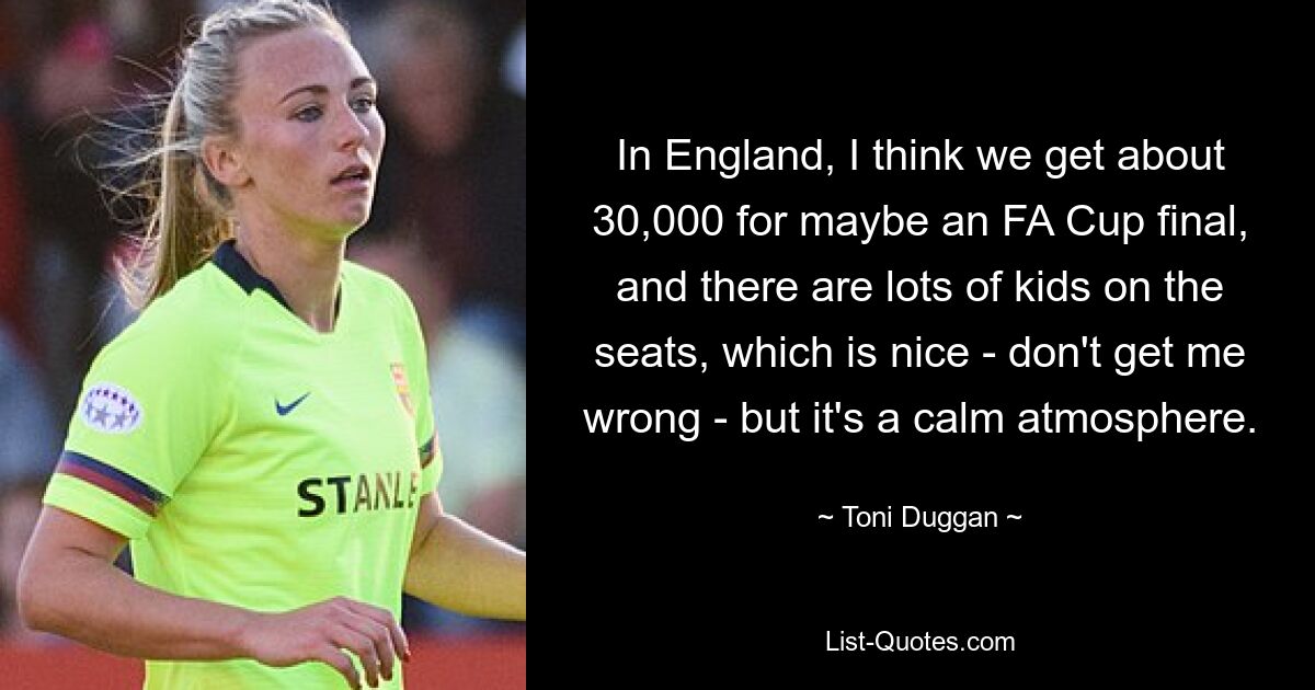 In England, I think we get about 30,000 for maybe an FA Cup final, and there are lots of kids on the seats, which is nice - don't get me wrong - but it's a calm atmosphere. — © Toni Duggan