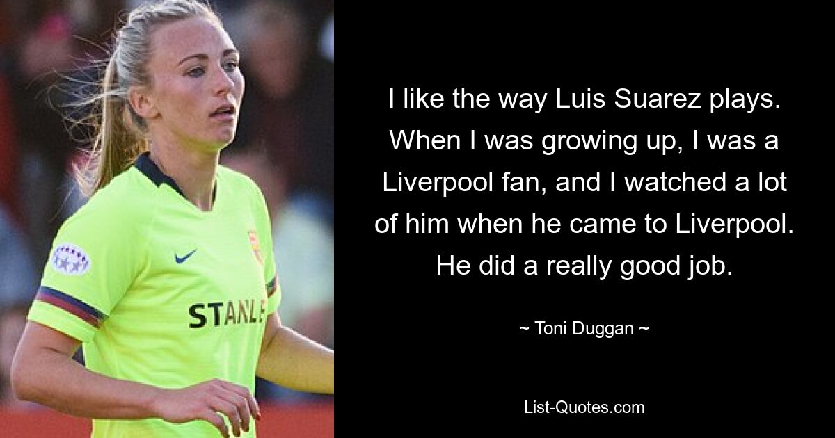 I like the way Luis Suarez plays. When I was growing up, I was a Liverpool fan, and I watched a lot of him when he came to Liverpool. He did a really good job. — © Toni Duggan