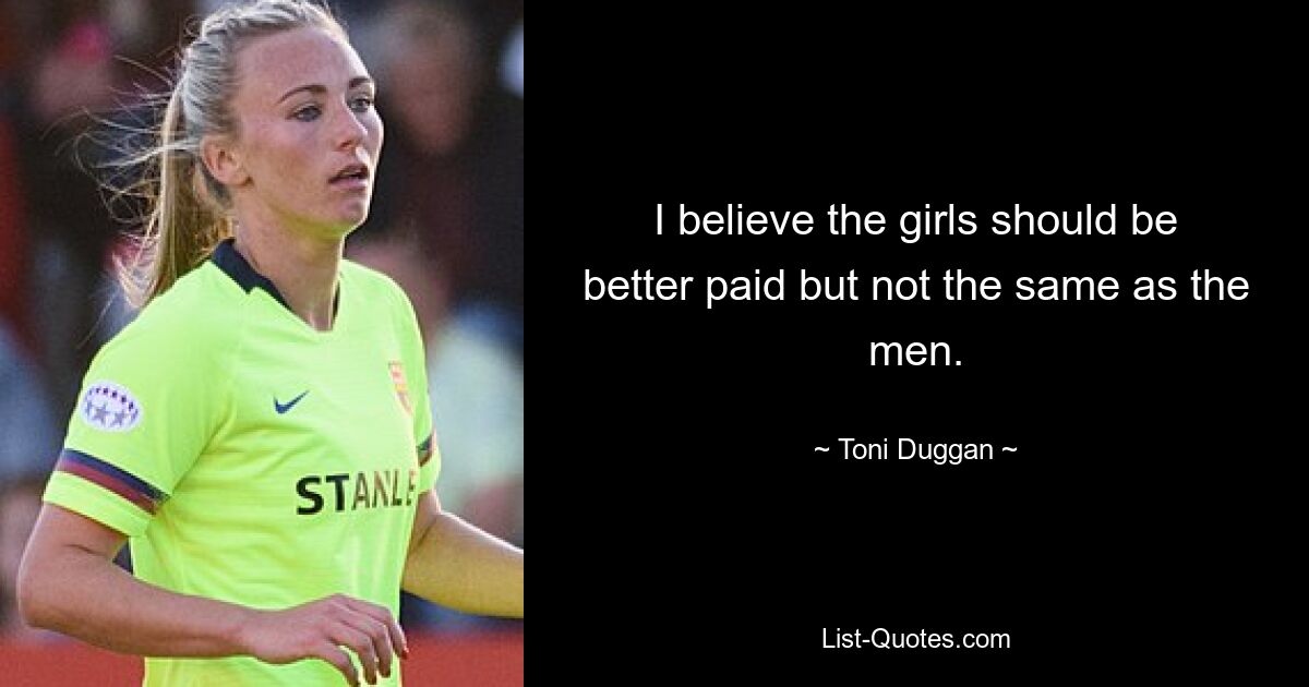 I believe the girls should be better paid but not the same as the men. — © Toni Duggan