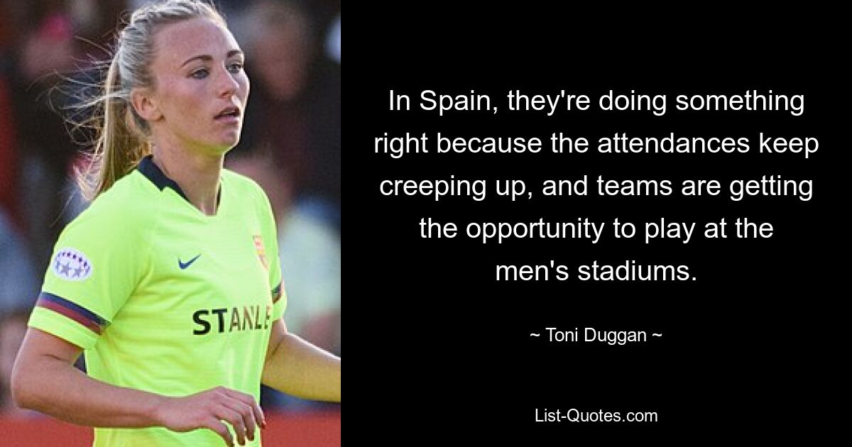 In Spain, they're doing something right because the attendances keep creeping up, and teams are getting the opportunity to play at the men's stadiums. — © Toni Duggan