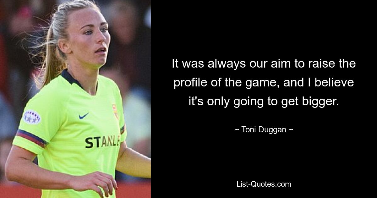 It was always our aim to raise the profile of the game, and I believe it's only going to get bigger. — © Toni Duggan