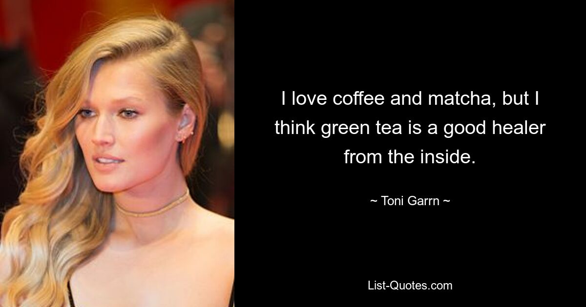 I love coffee and matcha, but I think green tea is a good healer from the inside. — © Toni Garrn