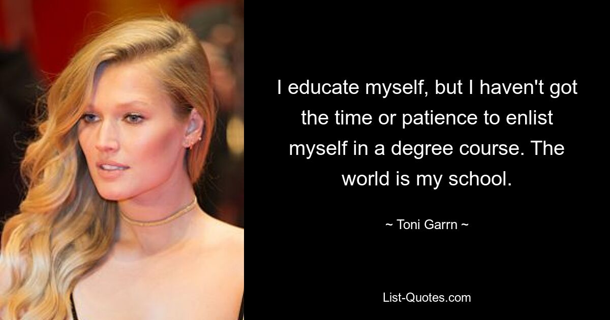 I educate myself, but I haven't got the time or patience to enlist myself in a degree course. The world is my school. — © Toni Garrn