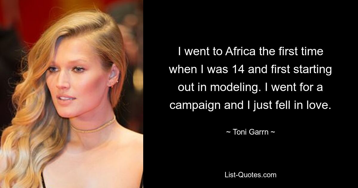 I went to Africa the first time when I was 14 and first starting out in modeling. I went for a campaign and I just fell in love. — © Toni Garrn