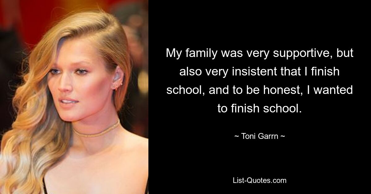 My family was very supportive, but also very insistent that I finish school, and to be honest, I wanted to finish school. — © Toni Garrn