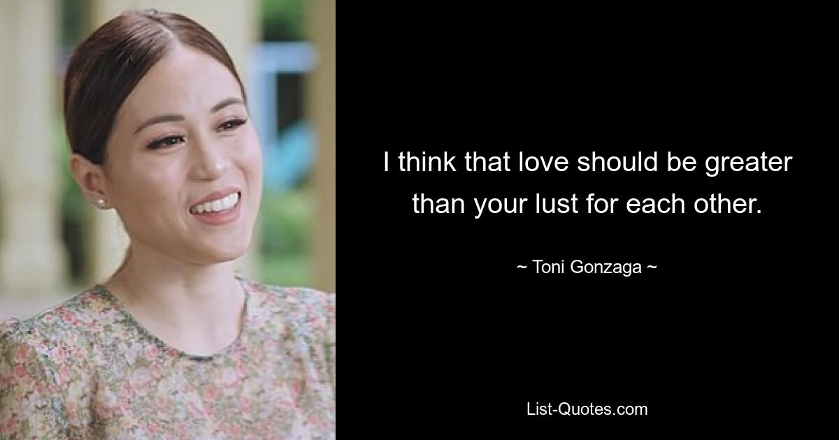 I think that love should be greater than your lust for each other. — © Toni Gonzaga