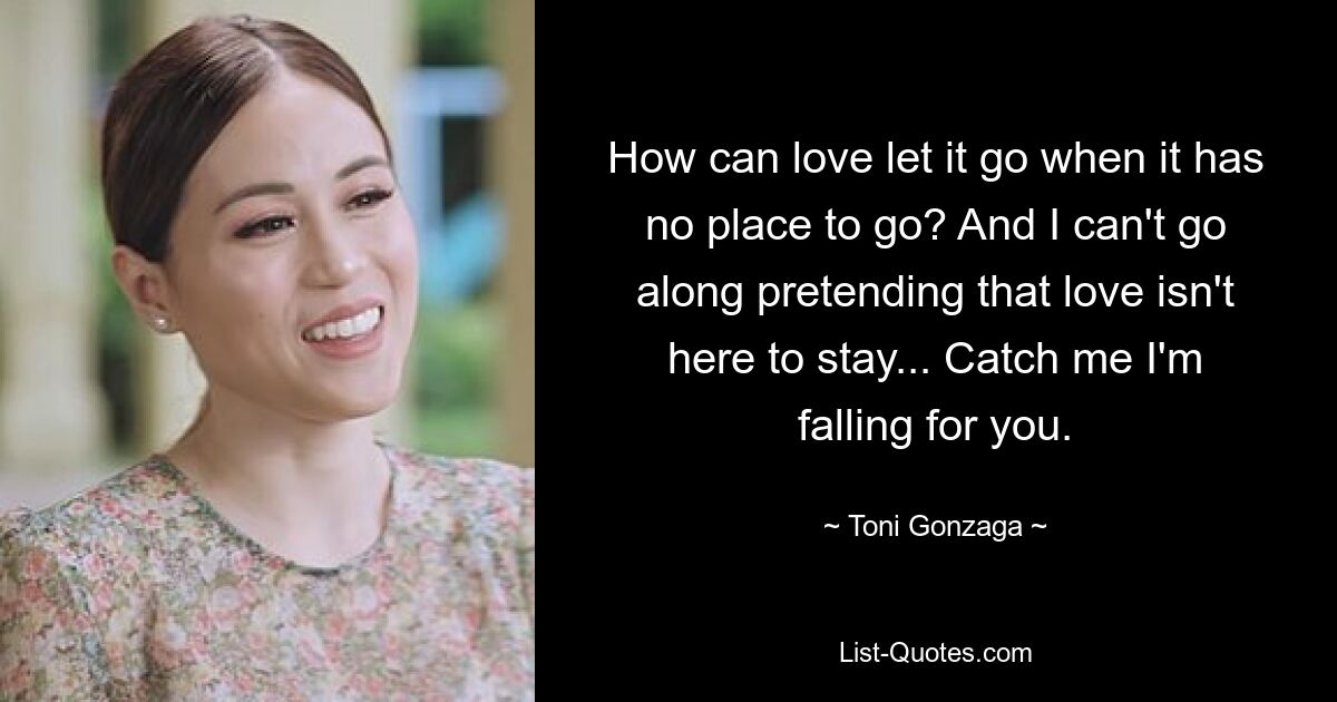 How can love let it go when it has no place to go? And I can't go along pretending that love isn't here to stay... Catch me I'm falling for you. — © Toni Gonzaga