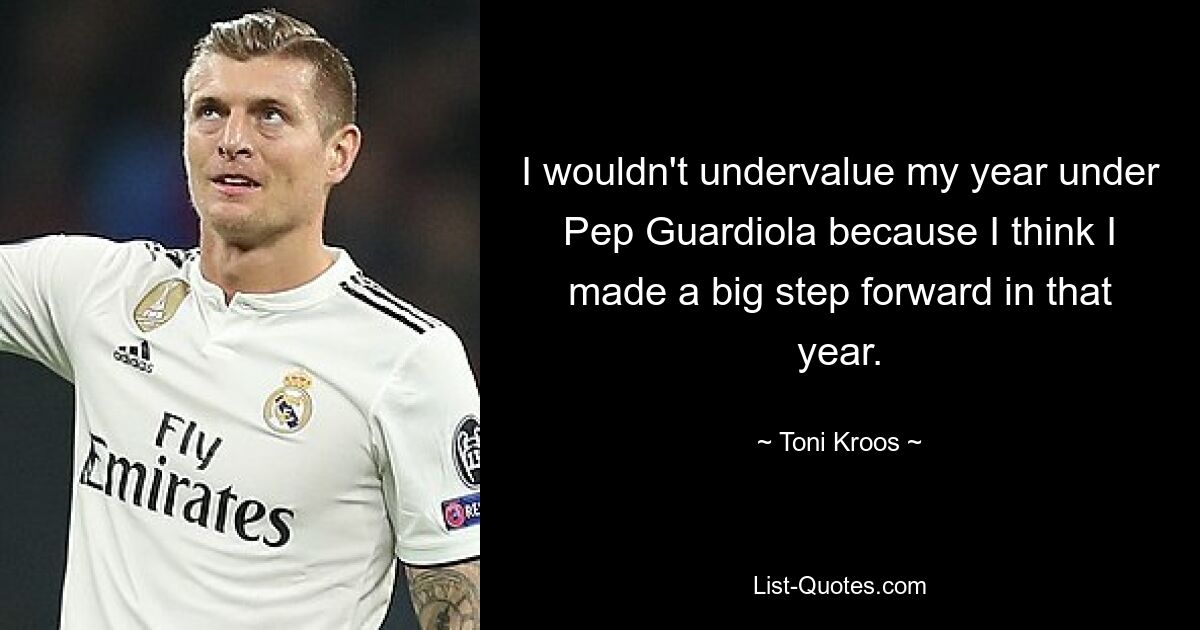 I wouldn't undervalue my year under Pep Guardiola because I think I made a big step forward in that year. — © Toni Kroos