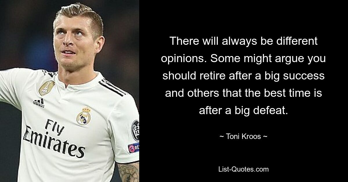 There will always be different opinions. Some might argue you should retire after a big success and others that the best time is after a big defeat. — © Toni Kroos