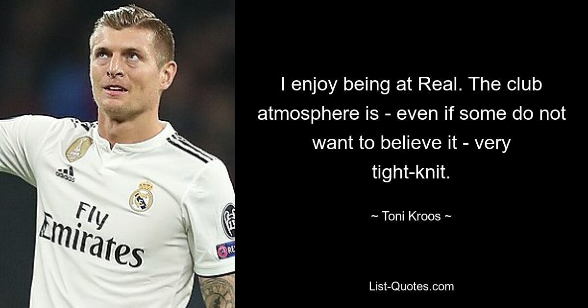 I enjoy being at Real. The club atmosphere is - even if some do not want to believe it - very tight-knit. — © Toni Kroos