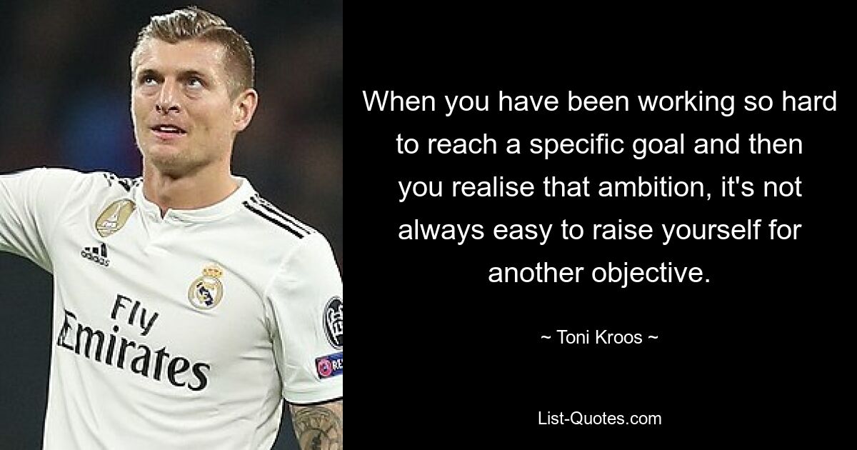 When you have been working so hard to reach a specific goal and then you realise that ambition, it's not always easy to raise yourself for another objective. — © Toni Kroos