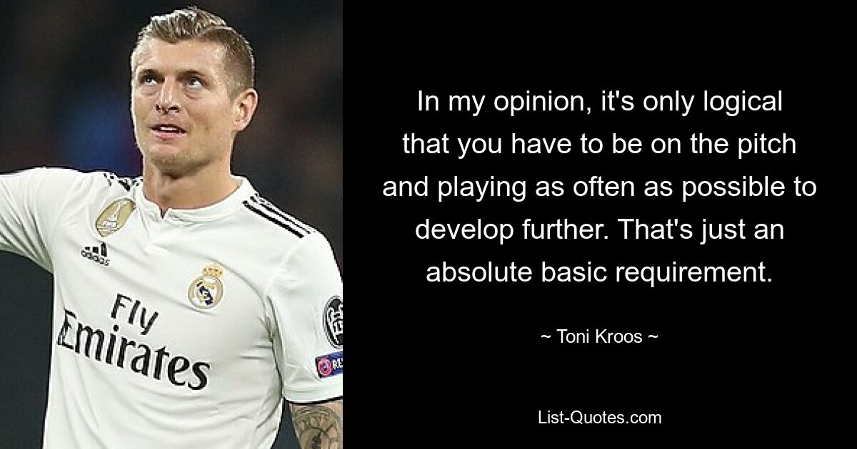 In my opinion, it's only logical that you have to be on the pitch and playing as often as possible to develop further. That's just an absolute basic requirement. — © Toni Kroos