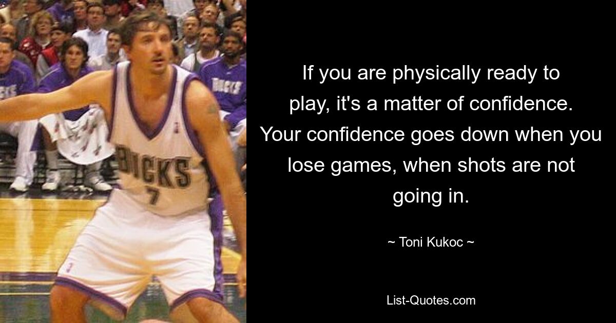 If you are physically ready to play, it's a matter of confidence. Your confidence goes down when you lose games, when shots are not going in. — © Toni Kukoc