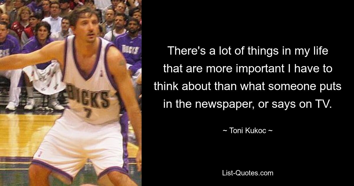 There's a lot of things in my life that are more important I have to think about than what someone puts in the newspaper, or says on TV. — © Toni Kukoc