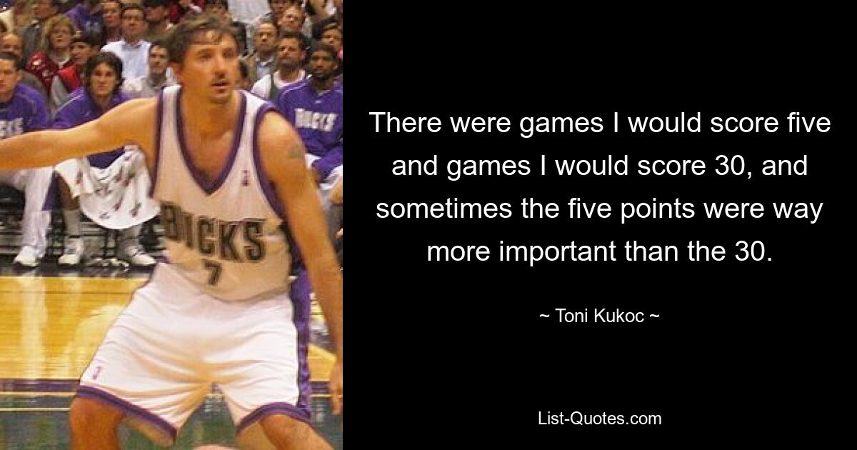 There were games I would score five and games I would score 30, and sometimes the five points were way more important than the 30. — © Toni Kukoc