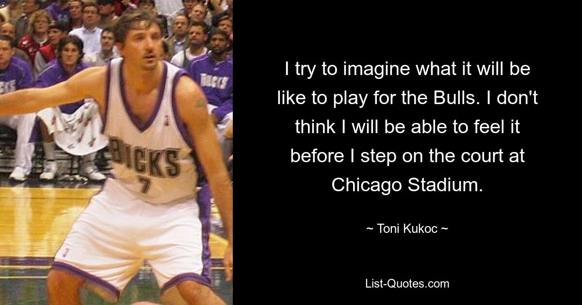 I try to imagine what it will be like to play for the Bulls. I don't think I will be able to feel it before I step on the court at Chicago Stadium. — © Toni Kukoc