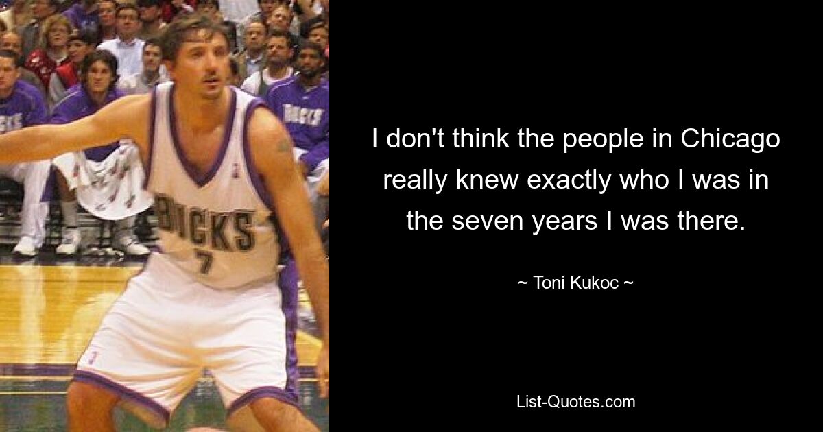 I don't think the people in Chicago really knew exactly who I was in the seven years I was there. — © Toni Kukoc