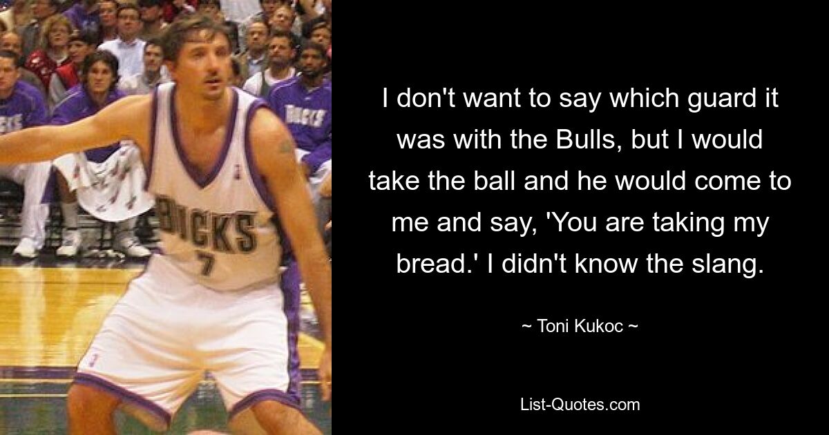 I don't want to say which guard it was with the Bulls, but I would take the ball and he would come to me and say, 'You are taking my bread.' I didn't know the slang. — © Toni Kukoc