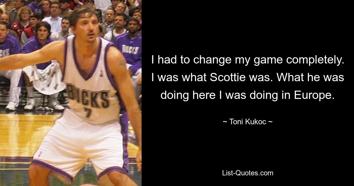 I had to change my game completely. I was what Scottie was. What he was doing here I was doing in Europe. — © Toni Kukoc