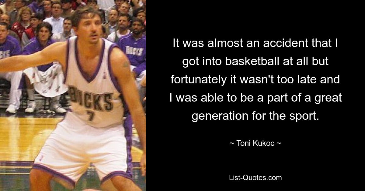 It was almost an accident that I got into basketball at all but fortunately it wasn't too late and I was able to be a part of a great generation for the sport. — © Toni Kukoc