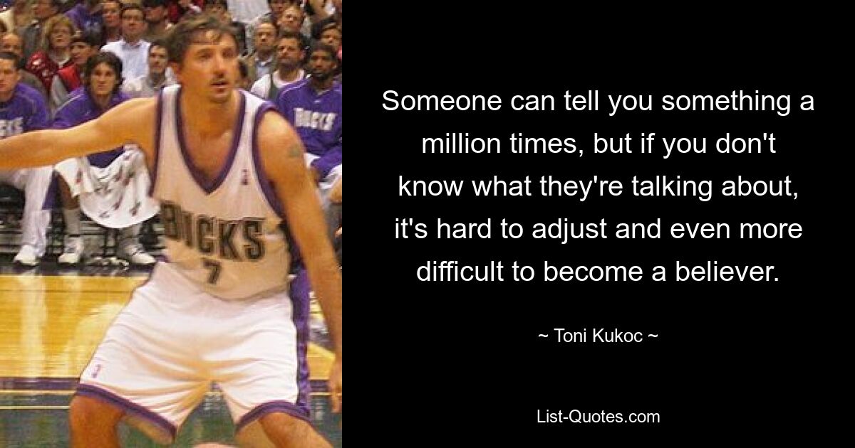 Someone can tell you something a million times, but if you don't know what they're talking about, it's hard to adjust and even more difficult to become a believer. — © Toni Kukoc