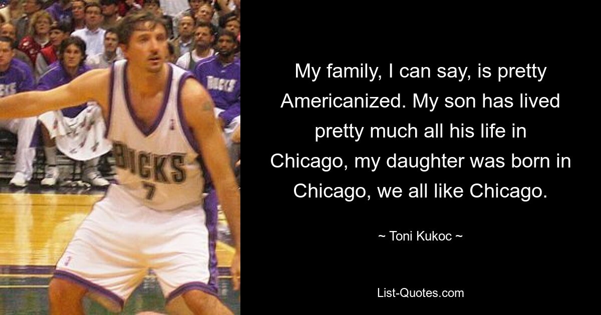 My family, I can say, is pretty Americanized. My son has lived pretty much all his life in Chicago, my daughter was born in Chicago, we all like Chicago. — © Toni Kukoc