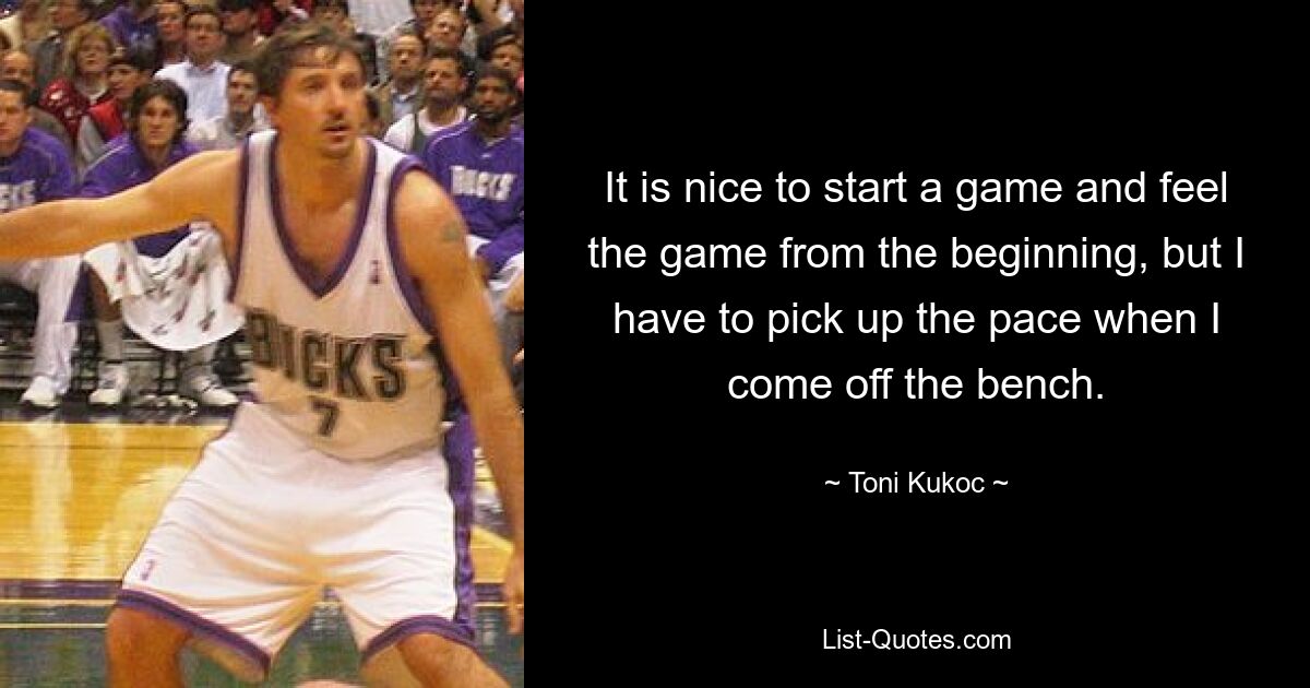 It is nice to start a game and feel the game from the beginning, but I have to pick up the pace when I come off the bench. — © Toni Kukoc