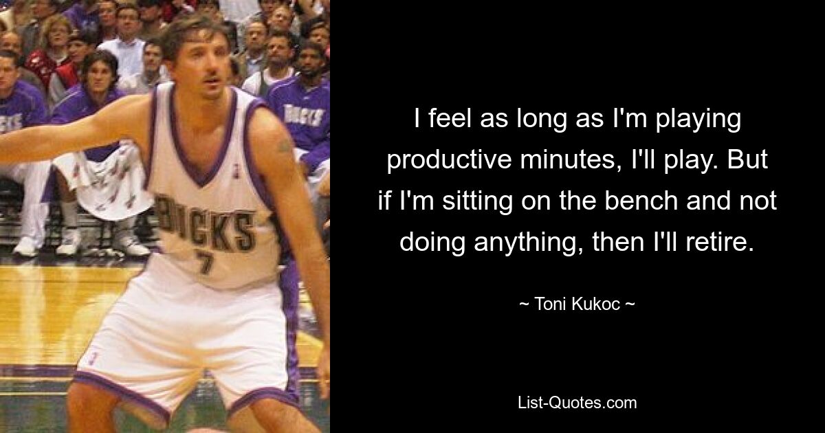 I feel as long as I'm playing productive minutes, I'll play. But if I'm sitting on the bench and not doing anything, then I'll retire. — © Toni Kukoc