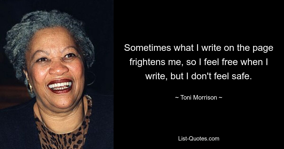 Sometimes what I write on the page frightens me, so I feel free when I write, but I don't feel safe. — © Toni Morrison