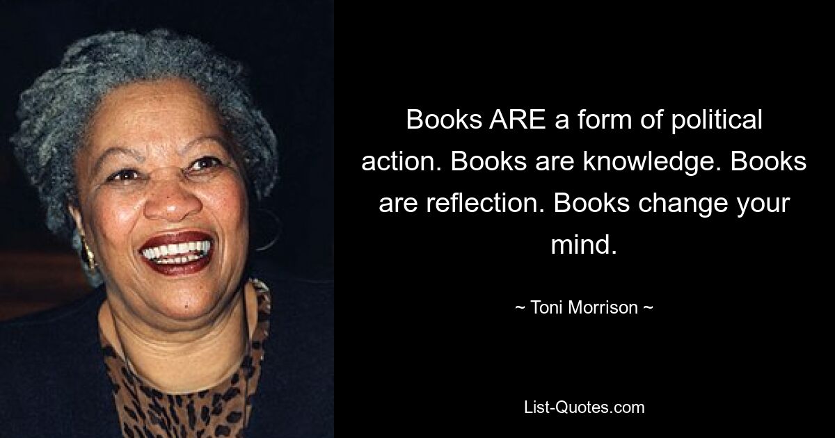 Books ARE a form of political action. Books are knowledge. Books are reflection. Books change your mind. — © Toni Morrison