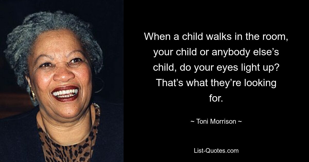 When a child walks in the room, your child or anybody else’s child, do your eyes light up? That’s what they’re looking for. — © Toni Morrison