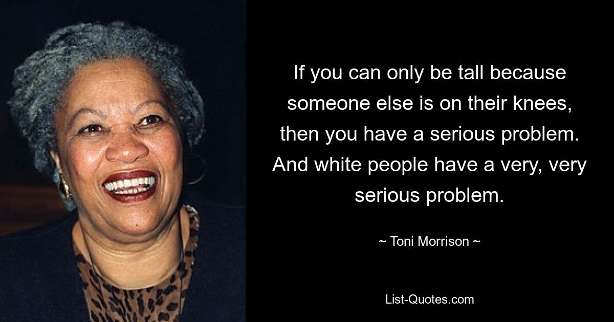 If you can only be tall because someone else is on their knees, then you have a serious problem. And white people have a very, very serious problem. — © Toni Morrison